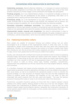 ENVISIONING OPEN INNOVATION IN DESTINATIONS
w w w . e n v i s i o n i n g t o u r i s m . c o m 31
Celebrating successes. Beyond attaining milestones, it is necessary to reward contributors
and give public recognition to all those who made success possible. This is one of the most
powerful motivators to further engage current contributors and engage new participants.
Tracking progress. As in any implementation process, it is essential to develop a series of
metrics to monitor how the development of the system is progressing. KPIs allow us to
understand what is working well and what needs to be changed.
Prioritizing wisely. As in the development of any plan, priorities must be clear from the
outset. Priorities refer to the key people to get involved, the milestone wins to achieve, the
innovation projects to establish, etc. so as to optimally assign the resources available.
Formulate innovation challenges accurately. The challenge approach is the most
appropriate to find the right solution, but bear in mind that the way you formulate it has a key
impact on how participants think about the problem and the thought processes they use.
Communicate results, rewards and recognition. You have to communicate in order to
motivate; and the primary motivators are the results obtained, the public recognition given to
contributors, and the compensation, which has to be stated at the launch of the challenge.
5.2 Fostering innovation culture
Many people are capable of innovative thinking and problem solving, but are rather
discouraged to do so because of the organisational culture in which they work. In many
organisations, leaders prefer employees to follow their safe track rather than proposing new
approaches. Actually, our academic education has trained us to follow a beaten track rather
than creating our own. We are all born with creative capacities, but most of us have not used it
for ages, and so many people tend to think they are unable to be creative.
Usually, only individuals with a brilliant track record are listened to when it comes to proposing
innovative ideas; also because most leaders are reactive rather than creative: their mindset is
“programmed” to keep things as they are rather than making the system leap forward. Open
innovation can never succeed in this type of organisational culture. It needs a new, different
type of culture in order to thrive, where open mindset, originality, nonconformity,
empowerment and collaboration are the key values that drive most peoples’ behavior, starting
with its leaders.
It is therefore necessary that leaders provide employees with incentives, empowerment and
opportunities to generate innovative approaches and ideas to solve the problems they detect in
their usual duties, as well as to streamline the operational system or even to reorient the
business strategy. It is also necessary to empower those who have the best judgement and
criteria to properly assess the adequacy and feasibility of the new ideas, to filter the
meaningful and useful creativity from the less useful and feasible. This way, the decision
process of choosing which ideas to invest in are meritocratic rather than democratic.
Furthermore, successful innovative cultures are those that find a balance between cultural
cohesion and creative dissent, allowing people to think out of the box and disagree, while
being tolerant and understanding of different ways of thinking in order to keep the group
cohesion despite people having different opinions. Respectful and constructive expression of
critical opinions should rather be encouraged, as they actually help improve current practices
and avoid stagnation.
 