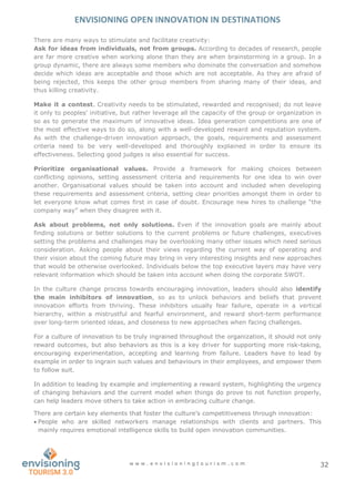 ENVISIONING OPEN INNOVATION IN DESTINATIONS
w w w . e n v i s i o n i n g t o u r i s m . c o m 32
There are many ways to stimulate and facilitate creativity:
Ask for ideas from individuals, not from groups. According to decades of research, people
are far more creative when working alone than they are when brainstorming in a group. In a
group dynamic, there are always some members who dominate the conversation and somehow
decide which ideas are acceptable and those which are not acceptable. As they are afraid of
being rejected, this keeps the other group members from sharing many of their ideas, and
thus killing creativity.
Make it a contest. Creativity needs to be stimulated, rewarded and recognised; do not leave
it only to peoples’ initiative, but rather leverage all the capacity of the group or organization in
so as to generate the maximum of innovative ideas. Idea generation competitions are one of
the most effective ways to do so, along with a well-developed reward and reputation system.
As with the challenge-driven innovation approach, the goals, requirements and assessment
criteria need to be very well-developed and thoroughly explained in order to ensure its
effectiveness. Selecting good judges is also essential for success.
Prioritize organisational values. Provide a framework for making choices between
conflicting opinions, setting assessment criteria and requirements for one idea to win over
another. Organisational values should be taken into account and included when developing
these requirements and assessment criteria, setting clear priorities amongst them in order to
let everyone know what comes first in case of doubt. Encourage new hires to challenge “the
company way” when they disagree with it. T
Ask about problems, not only solutions. Even if the innovation goals are mainly about
finding solutions or better solutions to the current problems or future challenges, executives
setting the problems and challenges may be overlooking many other issues which need serious
consideration. Asking people about their views regarding the current way of operating and
their vision about the coming future may bring in very interesting insights and new approaches
that would be otherwise overlooked. Individuals below the top executive layers may have very
relevant information which should be taken into account when doing the corporate SWOT.
In the culture change process towards encouraging innovation, leaders should also identify
the main inhibitors of innovation, so as to unlock behaviors and beliefs that prevent
innovation efforts from thriving. These inhibitors usually fear failure, operate in a vertical
hierarchy, within a mistrustful and fearful environment, and reward short-term performance
over long-term oriented ideas, and closeness to new approaches when facing challenges.
For a culture of innovation to be truly ingrained throughout the organization, it should not only
reward outcomes, but also behaviors as this is a key driver for supporting more risk-taking,
encouraging experimentation, accepting and learning from failure. Leaders have to lead by
example in order to ingrain such values and behaviours in their employees, and empower them
to follow suit.
In addition to leading by example and implementing a reward system, highlighting the urgency
of changing behaviors and the current model when things do prove to not function properly,
can help leaders move others to take action in embracing culture change.
There are certain key elements that foster the culture’s competitiveness through innovation:
 People who are skilled networkers manage relationships with clients and partners. This
mainly requires emotional intelligence skills to build open innovation communities.
 