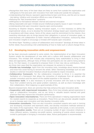ENVISIONING OPEN INNOVATION IN DESTINATIONS
w w w . e n v i s i o n i n g t o u r i s m . c o m 33
 Recognition that many of the best ideas are likely to come from outside the organization and
willingness to find and work with innovators from both inside and outside the company.
 Understanding that failures represent opportunities to learn and thrive, and the aim to reward
risk-taking, initiative and innovation efforts as a way of learning.
 Refusing the “Not Invented Here” syndrome
 Willingness to find balance between internal and external innovation
 Being reasonable and open-minded around intellectual property issues in open innovation
 Understanding that open innovation requires open communication
According to Stephen Shapiro, leading innovation expert, it is first necessary to define the
organizational values, so as to develop the motivation strategy based upon rewarding behavior
in accordance with these values. Some of the values could be commitment to the mission, thus
rewarding individuals who do things beyond their obligations in pursuit of innovation goals; or
cross-business unit collaboration to foster internal collaborative innovation; outsourcing ideas
and innovation insights to encourage a mindset shift towards open innovation.
The White Paper “Building a culture of collaboration and innovation” develops all these ideas in
further detail, thus providing a full understanding of how to make such a culture change thrive.
5.3 Developing innovation skills and empowerment
As has been previously explained to some extent, the implementation of an Open Innovation
System entails the development of new skills and a culture shift towards collaboration and
innovation. This mindset shift includes also empowering many stakeholders to bring in their
ideas and approaches, although many of these new participants are not used to being asked to
do so. For that reason, it is essential to empower them in their new role as contributors. There
are three main ways that the organization can empower its workers to innovate:
 Provide key knowledge. Apart from the innovation tools, knowledge about lessons learned
and know-how avoid having to reinvent the wheel. Other interesting knowledge such as case
studies or external innovation literature should be provided to inspire innovators.
 Collaborative framework. For the collaborative innovation to thrive it is essential the
facilitation of a framework that allows the connection of employees from all sections with
outsider innovators and the search of the needed expertise in the network.
 Innovation tools. It is also necessary to provide innovators with the tools to help them
focus their problem-solving and speed problem resolution, as well as share knowledge with
their collaborators. Mind mapping is a good example of this.
Beyond empowerment, there are activities that help enhance the open innovation skills:
 Cooperation with experienced innovators. Many firms have already gained experience in
open or collaborative innovation, and so can bring in valuable lessons learned and good
practices that help improve the innovation performance.
 Open innovation intermediaries. There are firms specialized in helping organizations reach
the needed experts to cooperate as innovators. These firms can also provide valuable insights
so as to manage open innovation and help develop innovation skills.
 Innovation consultants. There are also innovation consultant experts who work in training
and developing innovation and teamwork skills, and develop innovation methods tailored to
the needs of the organization. Their contribution, especially at the outset, is very convenient.
 Open innovation events. There are an increasing number of open innovation initiatives in
many different sectors, including non-profit sectors, consisting of events where everyone is
invited to participate in bringing in innovative ideas. Active participation is recommended.
 