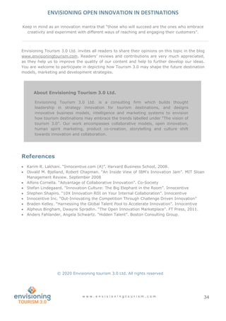 ENVISIONING OPEN INNOVATION IN DESTINATIONS
w w w . e n v i s i o n i n g t o u r i s m . c o m 34
About Envisioning Tourism 3.0 Ltd.
Envisioning Tourism 3.0 Ltd. is a consulting firm which builds thought
leadership in strategy innovation for tourism destinations, and designs
innovative business models, intelligence and marketing systems to envision
how tourism destinations may embrace the trends labelled under “The vision of
tourism 3.0”. Our work encompasses collaborative models, open innovation,
human spirit marketing, product co-creation, storytelling and culture shift
towards innovation and collaboration.
Keep in mind as an innovation mantra that “those who will succeed are the ones who embrace
creativity and experiment with different ways of reaching and engaging their customers”.
Envisioning Tourism 3.0 Ltd. invites all readers to share their opinions on this topic in the blog
www.envisioningtourism.com. Readers’ reviews and contributions are very much appreciated,
as they help us to improve the quality of our content and help to further develop our ideas.
You are welcome to participate in depicting how Tourism 3.0 may shape the future destination
models, marketing and development strategies.
References
 Karim R. Lakhani. “Innocentive.com (A)”. Harvard Business School, 2008.
 Osvald M. Bjelland, Robert Chapman. “An Inside View of IBM’s Innovation Jam”. MIT Sloan
Management Review. September 2008
 Alfons Cornella. “Advantage of Collaborative Innovation”. Co-Society
 Stefan Lindegaard. “Innovation Culture: The Big Elephant in the Room”. Innocentive
 Stephen Shapiro. “10X Innovation ROI on Your Internal Collaboration”. Innocentive
 Innocentive Inc. “Out-Innovating the Competition Through Challenge Driven Innovation”
 Braden Kelley. “Harnessing the Global Talent Pool to Accelerate Innovation”. Innocentive
 Alpheus Bingham, Dwayne Spradlin. “The Open Innovation Marketplace”. FT Press, 2011.
 Anders Fahlander, Angela Schwartz. “Hidden Talent”. Boston Consulting Group.
© 2020 Envisioning tourism 3.0 Ltd. All rights reserved
 