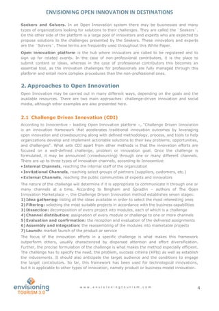 ENVISIONING OPEN INNOVATION IN DESTINATIONS
w w w . e n v i s i o n i n g t o u r i s m . c o m 4
Seekers and Solvers. In an Open Innovation system there may be businesses and many
types of organizations looking for solutions to their challenges. They are called the ¨Seekers¨.
On the other side of the platform is a large pool of innovators and experts who are expected to
propose solutions to the challenges presented by the Seekers. These innovators and experts
are the ¨Solvers¨. These terms are frequently used throughout this White Paper.
Open innovation platform is the hub where innovators are called to be registered and to
sign up for related events. In the case of non-professional contributors, it is the place to
submit content or ideas, whereas in the case of professional contributors this becomes an
essential tool, as the innovation challenges for professionals are fully managed through this
platform and entail more complex procedures than the non-professional ones.
2. Approaches to Open Innovation
Open Innovation may be carried out in many different ways, depending on the goals and the
available resources. There are two main approaches: challenge-driven innovation and social
media, although other examples are also presented here.
2.1 Challenge Driven Innovation (CDI)
According to Innocentive – leading Open Innovation platform –, “Challenge Driven Innovation
is an innovation framework that accelerates traditional innovation outcomes by leveraging
open innovation and crowdsourcing along with defined methodology, process, and tools to help
organizations develop and implement actionable solutions to their key problems, opportunities,
and challenges”. What sets CDI apart from other methods is that the innovation efforts are
focused on a well-defined challenge, problem or innovation goal. Once the challenge is
formulated, it may be announced (crowdsourcing) through one or many different channels.
There are up to three types of innovation channels, according to Innocentive:
 Internal Channels, reaching the internal staff of the organization
 Invitational Channels, reaching select groups of partners (suppliers, customers, etc.)
 External Channels, reaching the public communities of experts and innovators
The nature of the challenge will determine if it is appropriate to communicate it through one or
many channels at a time. According to Bingham and Spradlin – authors of The Open
Innovation Marketplace –, the Challenge Driven Innovation method establishes seven stages:
1) Idea gathering: listing all the ideas available in order to select the most interesting ones
2) Filtering: selecting the most suitable projects in accordance with the business capabilities
3) Dissection: decomposition of every project into modules, each of which is a challenge
4) Channel distribution: assignation of every module or challenge to one or more channels
5) Evaluation and confirmation: the reception and evaluation of the delivered assignments
6) Assembly and integration: the reassembling of the modules into marketable projects
7) Launch: market launch of the product or service
The focus of the innovation efforts in a specific challenge is what makes this framework
outperform others, usually characterized by dispersed attention and effort diversification.
Further, the precise formulation of the challenge is what makes the method especially efficient.
The challenge has to specify the need, the problem, success criteria (KPIs) as well as establish
the inducements. It should also anticipate the target audience and the conditions to engage
the target contributors. So far, this framework has been used for technological innovations,
but it is applicable to other types of innovation, namely product or business model innovation.
 