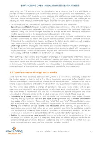 ENVISIONING OPEN INNOVATION IN DESTINATIONS
w w w . e n v i s i o n i n g t o u r i s m . c o m 5
Integrating the CDI approach into the organization as a common practice is also likely to
provide a better understanding of the business strategy and goals to the stakeholders, thus
fostering a mindset shift towards a more strategic and goal-oriented organisational culture.
These are called Challenge Driven Enterprises (CDE), as they understand that challenges are
actually the most effective and efficient way to organize work and achieve the desired results.
CDE organizations are characterized by three key competencies and behaviors:
 Open Business Model: focus on the core competencies and mission, while orchestrating and
empowering stakeholder networks to contribute in overcoming the business challenges.
Needless to say that vision and open mindset are a must, as the most ambitious innovations
need to question some of the deepest assumed paradigms and beliefs.
 Talent management: understand the importance of engaging not only employees but also
outsider contributors to attain and sustain competitiveness through constant innovation.
Anticipating the organizations’ needs, identifying the talent pools, reaching and engaging
them requires vision, focus, agility and flexibility, at the very least.
 Challenge culture: employees and external stakeholders embrace innovation challenges as
the key drivers to business success, caring about getting problems solved with transparency,
project monitoring, and incentive systems aligned with contribution and results, while politics,
bureaucracy and “not-invented here syndrome” are left apart.
When defining and prioritizing the innovation challenges, it is essential to understand the gap
between the service provided and the customer’s desired outcomes, the importance of every
attribute to deliver the desired outcome, and the satisfaction assessment about each attribute
of the service. The most likely successful innovations stay in the attributes assessed as most
important which at the same time have an average or low satisfaction assessment.
2.2 Open innovation through social media
Apart from the most advanced approach (CDI), there is a second one, especially suitable for
low budget cases, or just to get a first Open Innovation experience before tackling more
ambitious challenges: open innovation through social media platforms. The idea can be just as
simple as asking questions and getting feedback from your customers and other stakeholders.
But this simple idea entails a change of paradigm: not using social media just to gain
awareness and reputation by getting people to talk about your brand positively, but getting
also other kinds of information that are not so interesting to spread throughout the social
networks, but which are critical for the product or service improvement. These could be:
 Following up a query posed by a client to ensure that the issue has been solved, showing
empathy and trying also to find out the root of the problem and to better understand
the needs of the customer. Asking not only “what” but also “why”. This could also be done
with a feedback form, and is a way to identify opportunities for improvement and innovation.
 Asking the customers about several key attributes of the service, not just to make a
quantitative assessment, but rather as an open question searching for qualitative insights
that will drive the marketing team towards key ideas for improvement. However, as we will
see later, it is convenient to contrast ideas with the stakeholders before going ahead.
 Asking the customers for new ideas to improve or better market the product or service, in
the shape of a contest or just as a next step when they are already engaged in one of the
aforementioned conversations. Engaged customers like to be listened to so that they can
share their opinions and ideas, and that these can be taken onboard.
 
