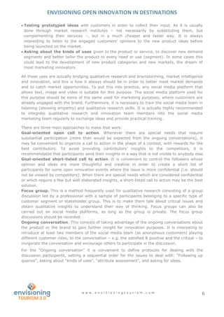 ENVISIONING OPEN INNOVATION IN DESTINATIONS
w w w . e n v i s i o n i n g t o u r i s m . c o m 6
 Testing prototyped ideas with customers in order to collect their input. As it is usually
done through market research institutes – not necessarily by substituting them, but
complementing their services –, but in a much cheaper and faster way. It is always
interesting to listen to the engaged customers’ opinions to the new product ideas before
being launched on the market.
 Asking about the kinds of uses given to the product or service, to discover new demand
segments and better tailor the product to every need or use (segment). In some cases this
could lead to the development of new product categories and new markets, the dream of
most marketing innovators.
All these uses are actually bridging qualitative research and brainstorming, market intelligence
and innovation, and this is how it always should be in order to better meet market demands
and to catch market opportunities. To put this into practice, any social media platform that
allows text, image and video is suitable for this purpose. The social media platform used for
this purpose should be some of the same used for marketing purposes, where customers are
already engaged with the brand. Furthermore, it is necessary to train the social media team in
listening (showing empathy) and qualitative research skills. It is actually highly recommended
to integrate qualitative research and innovation team members into the social media
marketing team regularly to exchange ideas and provide practical training.
There are three main approaches to make that work:
Goal-oriented open call to action. Whenever there are special needs that require
substantial participation (more than would be expected from the ongoing conversations), it
may be convenient to organize a call to action in the shape of a contest, with rewards for the
best contributors. To avoid providing contributors’ insights to the competitors, it is
recommendable that participants send their insights in a way that is not visible to anybody else.
Goal-oriented short-listed call to action. It is convenient to control the followers whose
opinion and ideas are more thoughtful and creative in order to create a short list of
participants for some open innovation events where the issue is more confidential (i.e. should
not be viewed by competitors). When there are special needs which are considered confidential
or which require a few but well elaborated insights, a short-listed call to action may be the best
solution.
Focus group. This is a method frequently used for qualitative research consisting of a group
discussion led by a professional with a sample of participants belonging to a specific type of
customer segment or stakeholder group. This is to make them talk about critical issues and
obtain qualitative insights to understand their way of thinking. Focus groups can also be
carried out on social media platforms, as long as the group is private. The focus group
discussions should be recorded.
Ongoing conversation. This consists of taking advantage of the ongoing conversations about
the product or the brand to gain further insight for innovation purposes. It is interesting to
introduce at least two members of the social media team (as anonymous customers) playing
different customer roles, to the conversation – e.g. the satisfied & positive and the critical – to
invigorate the conversation and encourage others to participate in the discussion.
For the “Ongoing conversation” it is convenient to define protocols for dealing with the
discussion participants, setting a sequential order for the issues to deal with: “Following up
queries”, asking about “kinds of uses”, “attribute assessment”, and asking for ideas.
 