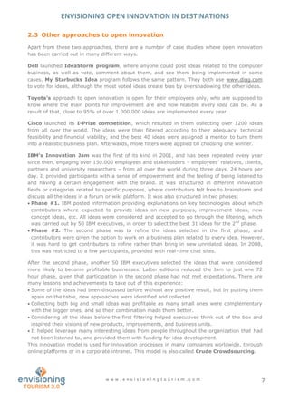 ENVISIONING OPEN INNOVATION IN DESTINATIONS
w w w . e n v i s i o n i n g t o u r i s m . c o m 7
2.3 Other approaches to open innovation
Apart from these two approaches, there are a number of case studies where open innovation
has been carried out in many different ways.
Dell launched IdeaStorm program, where anyone could post ideas related to the computer
business, as well as vote, comment about them, and see them being implemented in some
cases. My Starbucks Idea program follows the same pattern. They both use www.digg.com
to vote for ideas, although the most voted ideas create bias by overshadowing the other ideas.
Toyota’s approach to open innovation is open for their employees only, who are supposed to
know where the main points for improvement are and how feasible every idea can be. As a
result of that, close to 95% of over 1.000.000 ideas are implemented every year.
Cisco launched its I-Prize competition, which resulted in them collecting over 1200 ideas
from all over the world. The ideas were then filtered according to their adequacy, technical
feasibility and financial viability, and the best 40 ideas were assigned a mentor to turn them
into a realistic business plan. Afterwards, more filters were applied till choosing one winner.
IBM’s Innovation Jam was the first of its kind in 2001, and has been repeated every year
since then, engaging over 150.000 employees and stakeholders – employees’ relatives, clients,
partners and university researchers – from all over the world during three days, 24 hours per
day. It provided participants with a sense of empowerment and the feeling of being listened to
and having a certain engagement with the brand. It was structured in different innovation
fields or categories related to specific purposes, where contributors felt free to brainstorm and
discuss all the ideas in a forum or wiki platform. It was also structured in two phases:
 Phase #1. IBM posted information providing explanations on key technologies about which
contributors where expected to provide ideas on new purposes, improvement ideas, new
concept ideas, etc. All ideas were considered and accepted to go through the filtering, which
was carried out by 50 IBM executives, in order to select the best 31 ideas for the 2nd
phase.
 Phase #2. The second phase was to refine the ideas selected in the first phase, and
contributors were given the option to work on a business plan related to every idea. However,
it was hard to get contributors to refine rather than bring in new unrelated ideas. In 2008,
this was restricted to a few participants, provided with real-time chat sites.
After the second phase, another 50 IBM executives selected the ideas that were considered
more likely to become profitable businesses. Latter editions reduced the Jam to just one 72
hour phase, given that participation in the second phase had not met expectations. There are
many lessons and achievements to take out of this experience:
 Some of the ideas had been discussed before without any positive result, but by putting them
again on the table, new approaches were identified and collected.
 Collecting both big and small ideas was profitable as many small ones were complementary
with the bigger ones, and so their combination made them better.
 Considering all the ideas before the first filtering helped executives think out of the box and
inspired their visions of new products, improvements, and business units.
 It helped leverage many interesting ideas from people throughout the organization that had
not been listened to, and provided them with funding for idea development.
This innovation model is used for innovation processes in many companies worldwide, through
online platforms or in a corporate intranet. This model is also called Crude Crowdsourcing.
 