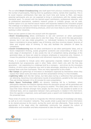 ENVISIONING OPEN INNOVATION IN DESTINATIONS
w w w . e n v i s i o n i n g t o u r i s m . c o m 8
The so-called Smart Crowdsourcing sets itself apart from previous crowdsourcing by limiting
the number of participants, filtering them by qualitative criteria, namely their expertise. This is
to avoid massive contributions that take too much time and money to filter, and leaves
potential participants who are not expected to bring in contributions with the needed quality
standards apart. To connect with the desired expert contributors, professional networks, such
as professional associations, academic research groups or LinkedIn groups, can be used.
Another option is to use internet search motors with keywords related to the innovation project.
The challenge is to balance the need for relevant expertise with the chances of obtaining out of
the box solutions and lateral thinking shortcuts, which are more likely to come from innovators
working in other industries.
There are two options to take into account with this approach:
 Overt Crowdsourcing allows contributors to see and comment on other participants’
contributions, and in some cases also to vote their ideas. This can enrich the idea generation
process, but it can also create groupthink, i.e. individuals’ tendency to converge to a few
ideas in accordance to group leaders’ way of thinking, and thus minimize dissent, diversity of
ideas and original ways of thinking. It may also facilitate the collection of ideas by
competitors.
 Covert Crowdsourcing does not allow contributors to see other participants’ ideas, and so
favors independent thinking, avoids groupthink syndrome and crowd-killing of ideas in the
early stage of development. It also avoids the risk of competitors taking advantage of the
generated ideas, as these are voted by company employees or executives only. However, it
misses the potential of idea generation and refinement inspired by others’ contributions.
Finally, it is possible to include some other approaches originally related to technological
developments but progressively used in other fields, which match only with the free idea
generation – not responding to a challenge brief by a company – and driven by the innovators
initiative, of which some companies may wish to take advantage, attending to see if any of the
exposed ideas suits their businesses. There are many approaches to this model:
 Bar Camps are gatherings of innovators or developers organized by themselves where they
expose their latest works and ideas and set their presentation timing in a free timetable.
 Lightning talks work like Bar Camps, but take place during a conference that participants
are attending, becoming micro-alternative rounds of presentations, parallel to the main event.
They set timings between 15 to 20 minutes for every presentation.
 Open Space Technology (OST) are dynamic meetings led by a facilitator, where
participants elaborate the sessions agenda where the discussion groups will be generated and
participants are free to move from one group to another. This takes place when there is an
issue that raises interest amongst many people, but the issue is not possible to tackle on an
individual basis, and so cooperation between many participants is needed in the short-term.
Once the agenda is organized, every participant gives a speech and moderates the debate on
the presented issue.
These kinds of events are mainly to invigorate the informal exchange of knowledge and ideas,
as well as to wire innovators’ networks. They usually entail a great deal of online information
to be shared previous to the event, during the event and also afterwards. These events are
appropriate in the stage when the stakeholder community has adopted the culture of
collaboration and innovation and feels empowered to take the lead in these matters.
 