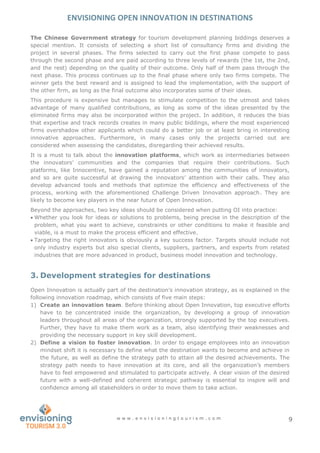 ENVISIONING OPEN INNOVATION IN DESTINATIONS
w w w . e n v i s i o n i n g t o u r i s m . c o m 9
The Chinese Government strategy for tourism development planning biddings deserves a
special mention. It consists of selecting a short list of consultancy firms and dividing the
project in several phases. The firms selected to carry out the first phase compete to pass
through the second phase and are paid according to three levels of rewards (the 1st, the 2nd,
and the rest) depending on the quality of their outcome. Only half of them pass through the
next phase. This process continues up to the final phase where only two firms compete. The
winner gets the best reward and is assigned to lead the implementation, with the support of
the other firm, as long as the final outcome also incorporates some of their ideas.
This procedure is expensive but manages to stimulate competition to the utmost and takes
advantage of many qualified contributions, as long as some of the ideas presented by the
eliminated firms may also be incorporated within the project. In addition, it reduces the bias
that expertise and track records creates in many public biddings, where the most experienced
firms overshadow other applicants which could do a better job or at least bring in interesting
innovative approaches. Furthermore, in many cases only the projects carried out are
considered when assessing the candidates, disregarding their achieved results.
It is a must to talk about the innovation platforms, which work as intermediaries between
the innovators’ communities and the companies that require their contributions. Such
platforms, like Innocentive, have gained a reputation among the communities of innovators,
and so are quite successful at drawing the innovators’ attention with their calls. They also
develop advanced tools and methods that optimize the efficiency and effectiveness of the
process, working with the aforementioned Challenge Driven Innovation approach. They are
likely to become key players in the near future of Open Innovation.
Beyond the approaches, two key ideas should be considered when putting OI into practice:
 Whether you look for ideas or solutions to problems, being precise in the description of the
problem, what you want to achieve, constraints or other conditions to make it feasible and
viable, is a must to make the process efficient and effective.
 Targeting the right innovators is obviously a key success factor. Targets should include not
only industry experts but also special clients, suppliers, partners, and experts from related
industries that are more advanced in product, business model innovation and technology.
3. Development strategies for destinations
Open Innovation is actually part of the destination’s innovation strategy, as is explained in the
following innovation roadmap, which consists of five main steps:
1) Create an innovation team. Before thinking about Open Innovation, top executive efforts
have to be concentrated inside the organization, by developing a group of innovation
leaders throughout all areas of the organization, strongly supported by the top executives.
Further, they have to make them work as a team, also identifying their weaknesses and
providing the necessary support in key skill development.
2) Define a vision to foster innovation. In order to engage employees into an innovation
mindset shift it is necessary to define what the destination wants to become and achieve in
the future, as well as define the strategy path to attain all the desired achievements. The
strategy path needs to have innovation at its core, and all the organization’s members
have to feel empowered and stimulated to participate actively. A clear vision of the desired
future with a well-defined and coherent strategic pathway is essential to inspire will and
confidence among all stakeholders in order to move them to take action.
 