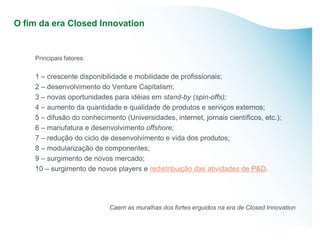 O fim da era Closed Innovation


    Principais fatores:

    1 – crescente disponibilidade e mobilidade de profissionais;
    2 – desenvolvimento do Venture Capitalism;
    3 – novas oportunidades para idéias em stand-by (spin-offs);
    4 – aumento da quantidade e qualidade de produtos e serviços externos;
    5 – difusão do conhecimento (Universidades, internet, jornais científicos, etc.);
    6 – manufatura e desenvolvimento offshore;
    7 – redução do ciclo de desenvolvimento e vida dos produtos;
    8 – modularização de componentes;
    9 – surgimento de novos mercado;
    10 – surgimento de novos players e redistribuição das atividades de P&D.




                            Caem as muralhas dos fortes erguidos na era de Closed Innovation
 