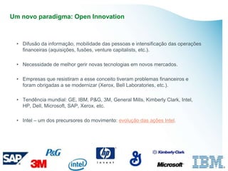 Um novo paradigma: Open Innovation



 • Difusão da informação, mobilidade das pessoas e intensificação das operações
   financeiras (aquisições, fusões, venture capitalists, etc.).

 • Necessidade de melhor gerir novas tecnologias em novos mercados.

 • Empresas que resistiram a esse conceito tiveram problemas financeiros e
   foram obrigadas a se modernizar (Xerox, Bell Laboratories, etc.).

 • Tendência mundial: GE, IBM, P&G, 3M, General Mills, Kimberly Clark, Intel,
   HP, Dell, Microsoft, SAP, Xerox, etc.

 • Intel – um dos precursores do movimento: evolução das ações Intel.
 