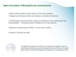 Open Innovation X Monopólio do conhecimento


    • Idéias valiosas podem surgir dentro ou fora das empresas.
    • Chegam ao mercado através da empresa ou através de externos.

    • Contribuições governamentais à pesquisa aplicada e maior participação das
    Universidades → empresas devem interagir com o meio externo.

    • Menores investimentos em P&D = inovar mais e melhor.

    • Acesso à “fórmula da roda”.




                    O segredo consiste em definir um modelo de negócios claro e
                    preciso que determina qual informação externa deve ser trazida
                    para dentro e qual informação internadeve ser levada para fora.
 