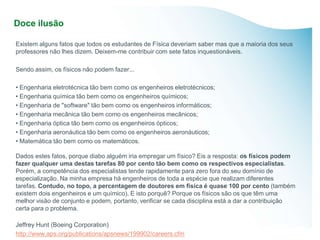 Doce ilusão

Existem alguns fatos que todos os estudantes de Física deveriam saber mas que a maioria dos seus
professores não lhes dizem. Deixem-me contribuir com sete fatos inquestionáveis.

Sendo assim, os físicos não podem fazer...

• Engenharia eletrotécnica tão bem como os engenheiros eletrotécnicos;
• Engenharia química tão bem como os engenheiros químicos;
• Engenharia de "software" tão bem como os engenheiros informáticos;
• Engenharia mecânica tão bem como os engenheiros mecânicos;
• Engenharia óptica tão bem como os engenheiros ópticos;
• Engenharia aeronáutica tão bem como os engenheiros aeronáuticos;
• Matemática tão bem como os matemáticos.

Dados estes fatos, porque diabo alguém iria empregar um físico? Eis a resposta: os físicos podem
fazer qualquer uma destas tarefas 80 por cento tão bem como os respectivos especialistas.
Porém, a competência dos especialistas tende rapidamente para zero fora do seu domínio de
especialização. Na minha empresa há engenheiros de toda a espécie que realizam diferentes
tarefas. Contudo, no topo, a percentagem de doutores em física é quase 100 por cento (também
existem dois engenheiros e um químico). E isto porquê? Porque os físicos são os que têm uma
melhor visão de conjunto e podem, portanto, verificar se cada disciplina está a dar a contribuição
certa para o problema.

Jeffrey Hunt (Boeing Corporation)
http://www.aps.org/publications/apsnews/199902/careers.cfm
 
