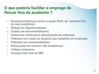 O que poderia facilitar o emprego de
físicos fora da academia ?

 • Reconhecimento que existia a opção REAL de trabalhar fora
   do meio acadêmico.
 • Estágio em alguma empresa
 • Cadeira de empreendedorismo
 • Cadeira de introdução à administração de empresas
 • Palestras com casos de doutores que trabalham em empresas
 • Palestras com empreendedores
 • Participação em eventos “não acadêmicos”
 • Visitas a empresas
 • Atuação mais forte da SBF




                                                               39
 