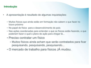 Introdução


• A apresentação é resultado de algumas inquietações:

   • Muitos físicos que ainda estão em formação não sabem o que fazer no
     futuro próximo
   • No papel do físico para o desenvolvimento do país
   • Nas ações coordenadas para entender o que os físicos estão fazendo, o que
     poderiam fazer e qual o plano de ação para chegar lá...
   • Preciso contratar um físico
      • Muitos físicos ainda acham que serão contratados para ficar
        pesquisando, pesquisando, pesquisando...
   • O mercado de trabalho para físicos JÁ mudou.
 