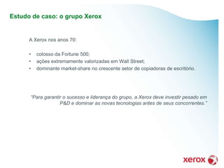 Estudo de caso: o grupo Xerox


      A Xerox nos anos 70:

      •   colosso da Fortune 500;
      •   ações extremamente valorizadas em Wall Street;
      •   dominante market-share no crescente setor de copiadoras de escritório.




      “Para garantir o sucesso e liderança do grupo, a Xerox deve investir pesado em
                   P&D e dominar as novas tecnologias antes de seus concorrentes.”
 