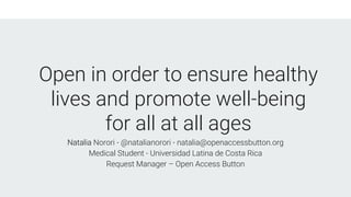 Open in order to ensure healthy
lives and promote well-being
for all at all ages
Natalia Norori - @natalianorori - natalia@openaccessbutton.org
Medical Student - Universidad Latina de Costa Rica
Request Manager – Open Access Button
 