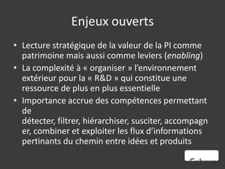 Enjeux ouverts
• Lecture stratégique de la valeur de la PI comme
  patrimoine mais aussi comme leviers (enabling)
• La complexité à « organiser » l’environnement
  extérieur pour la « R&D » qui constitue une
  ressource de plus en plus essentielle
• Importance accrue des compétences permettant
  de
  détecter, filtrer, hiérarchiser, susciter, accompagn
  er, combiner et exploiter les flux d’informations
  pertinants du chemin entre idées et produits
 