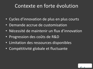 Contexte en forte évolution

•   Cycles d’innovation de plus en plus courts
•   Demande accrue de customisation
•   Nécessité de maintenir un flux d’innovation
•   Progression des coûts de R&D
•   Limitation des ressources disponibles
•   Compétitivité globale et fluctuante
 