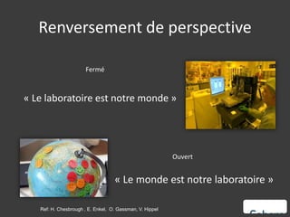 Renversement de perspective

                       Fermé



« Le laboratoire est notre monde »




                                                          Ouvert


                                   « Le monde est notre laboratoire »

   Ref: H. Chesbrough , E. Enkel, O. Gassman, V. Hippel
 