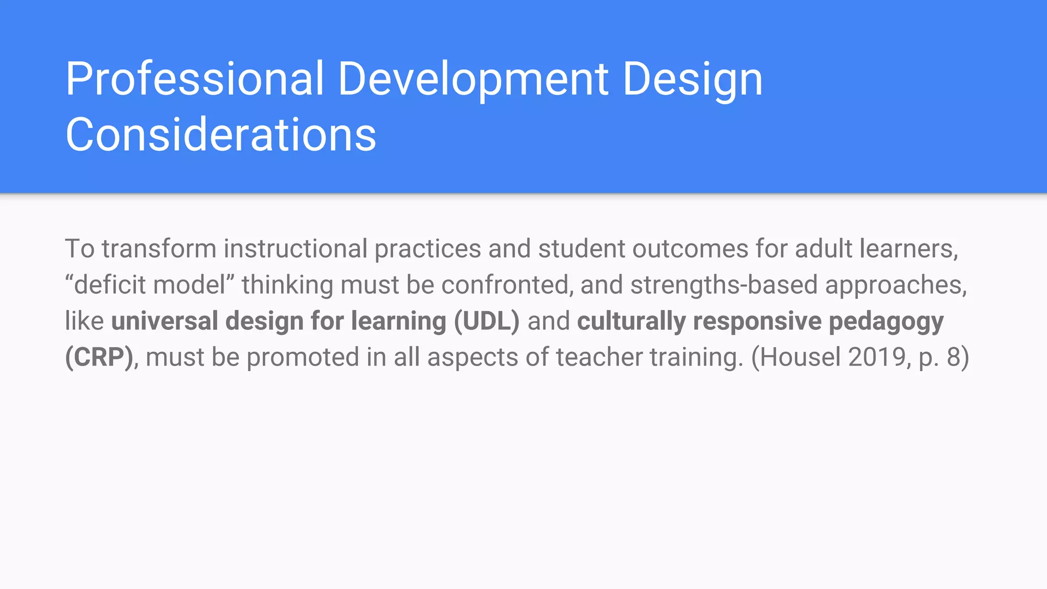 Professional Development Design
Considerations
To transform instructional practices and student outcomes for adult learners,
“deficit model” thinking must be confronted, and strengths-based approaches,
like universal design for learning (UDL) and culturally responsive pedagogy
(CRP), must be promoted in all aspects of teacher training. (Housel 2019, p. 8)
 