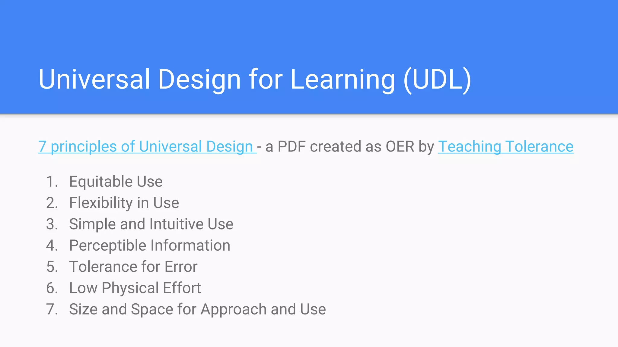 Universal Design for Learning (UDL)
7 principles of Universal Design - a PDF created as OER by Teaching Tolerance
1. Equitable Use
2. Flexibility in Use
3. Simple and Intuitive Use
4. Perceptible Information
5. Tolerance for Error
6. Low Physical Effort
7. Size and Space for Approach and Use
 