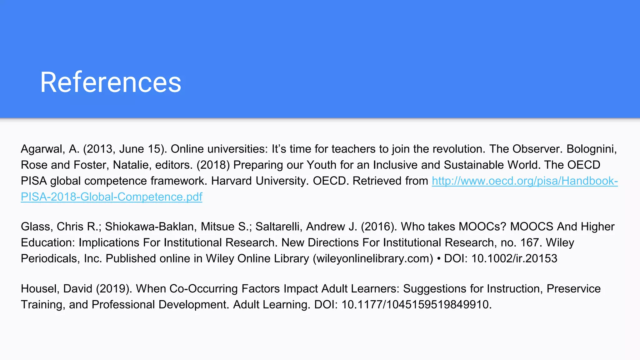 References
Agarwal, A. (2013, June 15). Online universities: It’s time for teachers to join the revolution. The Observer. Bolognini,
Rose and Foster, Natalie, editors. (2018) Preparing our Youth for an Inclusive and Sustainable World. The OECD
PISA global competence framework. Harvard University. OECD. Retrieved from http://www.oecd.org/pisa/Handbook-
PISA-2018-Global-Competence.pdf
Glass, Chris R.; Shiokawa-Baklan, Mitsue S.; Saltarelli, Andrew J. (2016). Who takes MOOCs? MOOCS And Higher
Education: Implications For Institutional Research. New Directions For Institutional Research, no. 167. Wiley
Periodicals, Inc. Published online in Wiley Online Library (wileyonlinelibrary.com) • DOI: 10.1002/ir.20153
Housel, David (2019). When Co-Occurring Factors Impact Adult Learners: Suggestions for Instruction, Preservice
Training, and Professional Development. Adult Learning. DOI: 10.1177/1045159519849910.
 