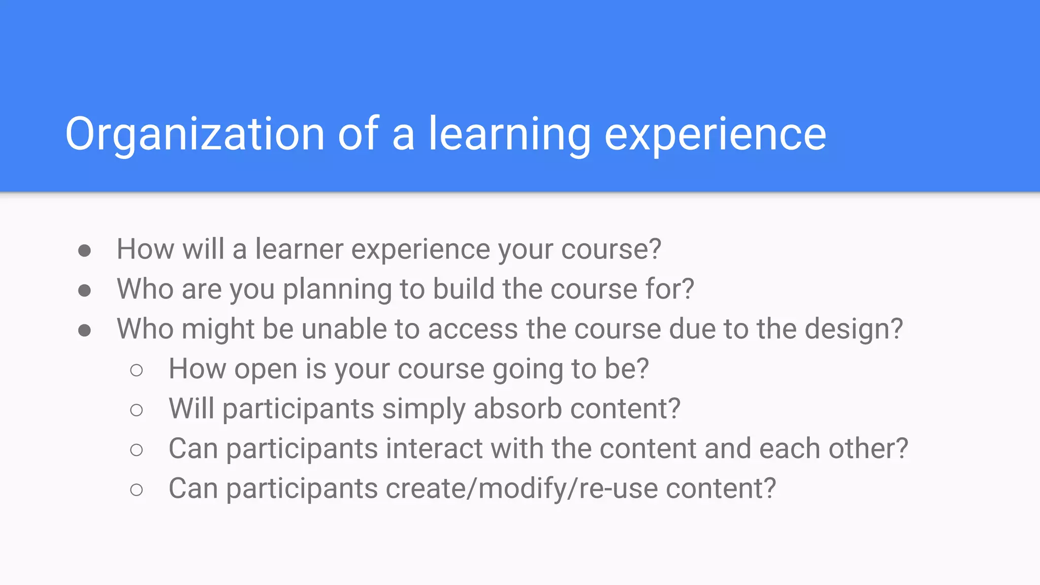 Organization of a learning experience
● How will a learner experience your course?
● Who are you planning to build the course for?
● Who might be unable to access the course due to the design?
○ How open is your course going to be?
○ Will participants simply absorb content?
○ Can participants interact with the content and each other?
○ Can participants create/modify/re-use content?
 