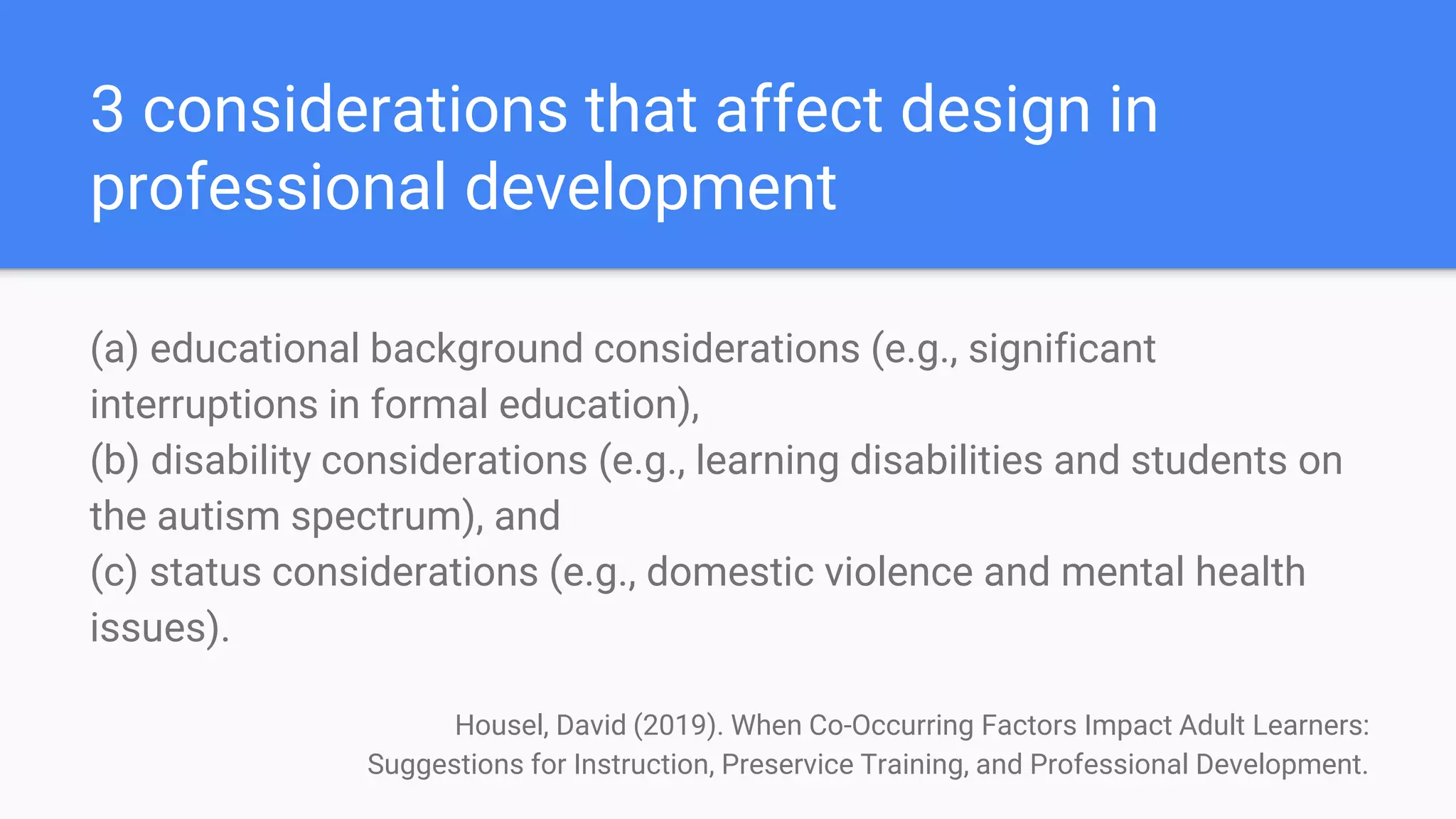 3 considerations that affect design in
professional development
(a) educational background considerations (e.g., significant
interruptions in formal education),
(b) disability considerations (e.g., learning disabilities and students on
the autism spectrum), and
(c) status considerations (e.g., domestic violence and mental health
issues).
Housel, David (2019). When Co-Occurring Factors Impact Adult Learners:
Suggestions for Instruction, Preservice Training, and Professional Development.
 
