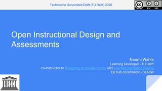 Open Instructional Design and
Assessments
Naomi Wahls
Learning Developer - TU Delft
Co-Instructor to Designing an Online Course and Teaching an Online Course
EU hub coordinator - OE4BW
Technische Universiteit Delft (TU Delft) 2020
 