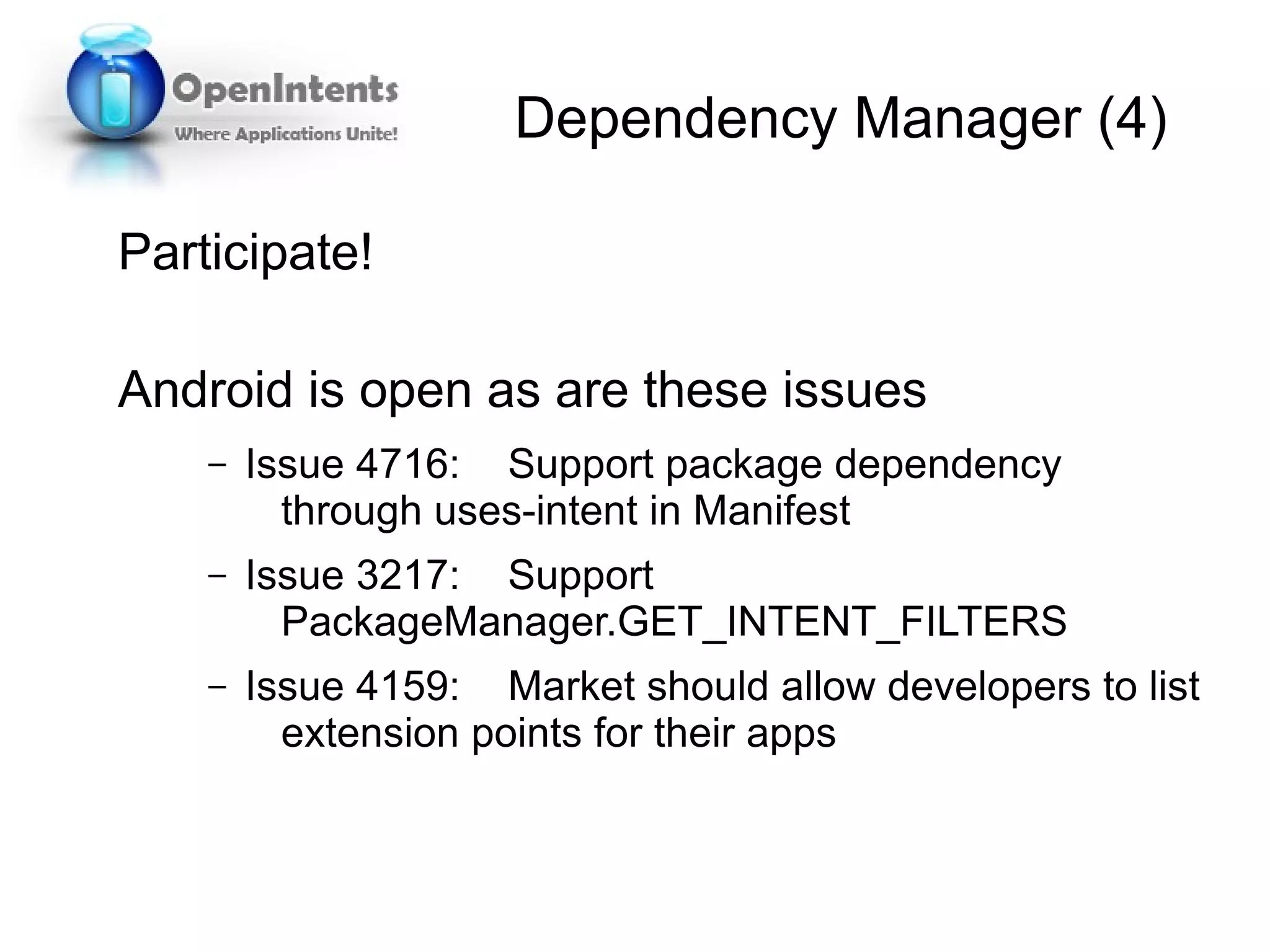 Dependency Manager (4)

Participate!

Android is open as are these issues
    –   Issue 4716: Support package dependency
          through uses-intent in Manifest
    –   Issue 3217: Support
          PackageManager.GET_INTENT_FILTERS
    –   Issue 4159: Market should allow developers to list
          extension points for their apps
 