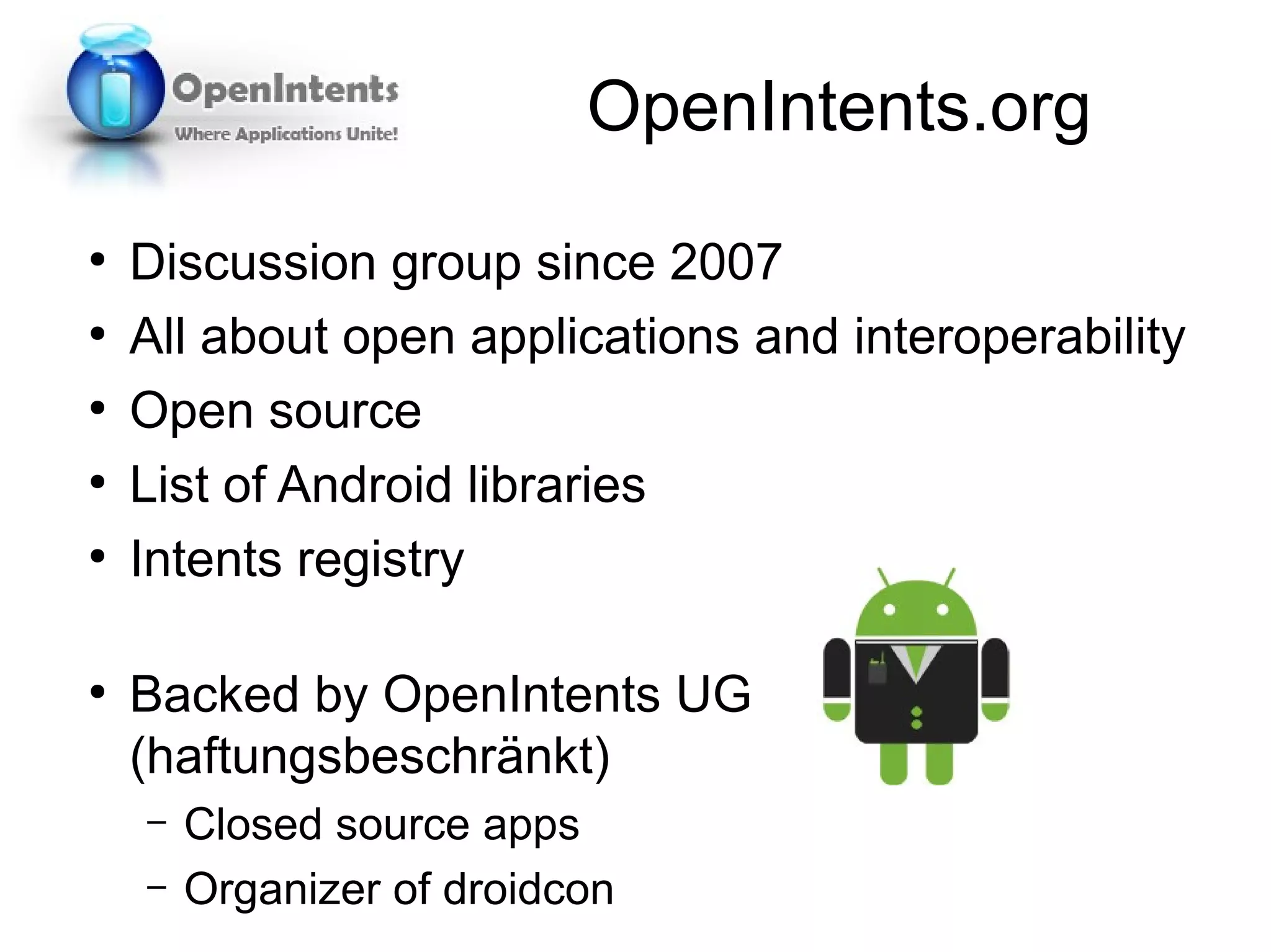 OpenIntents.org
●
    Discussion group since 2007
●
    All about open applications and interoperability
●
    Open source
●
    List of Android libraries
●
    Intents registry

●
    Backed by OpenIntents UG
    (haftungsbeschränkt)
    –   Closed source apps
    –   Organizer of droidcon
 