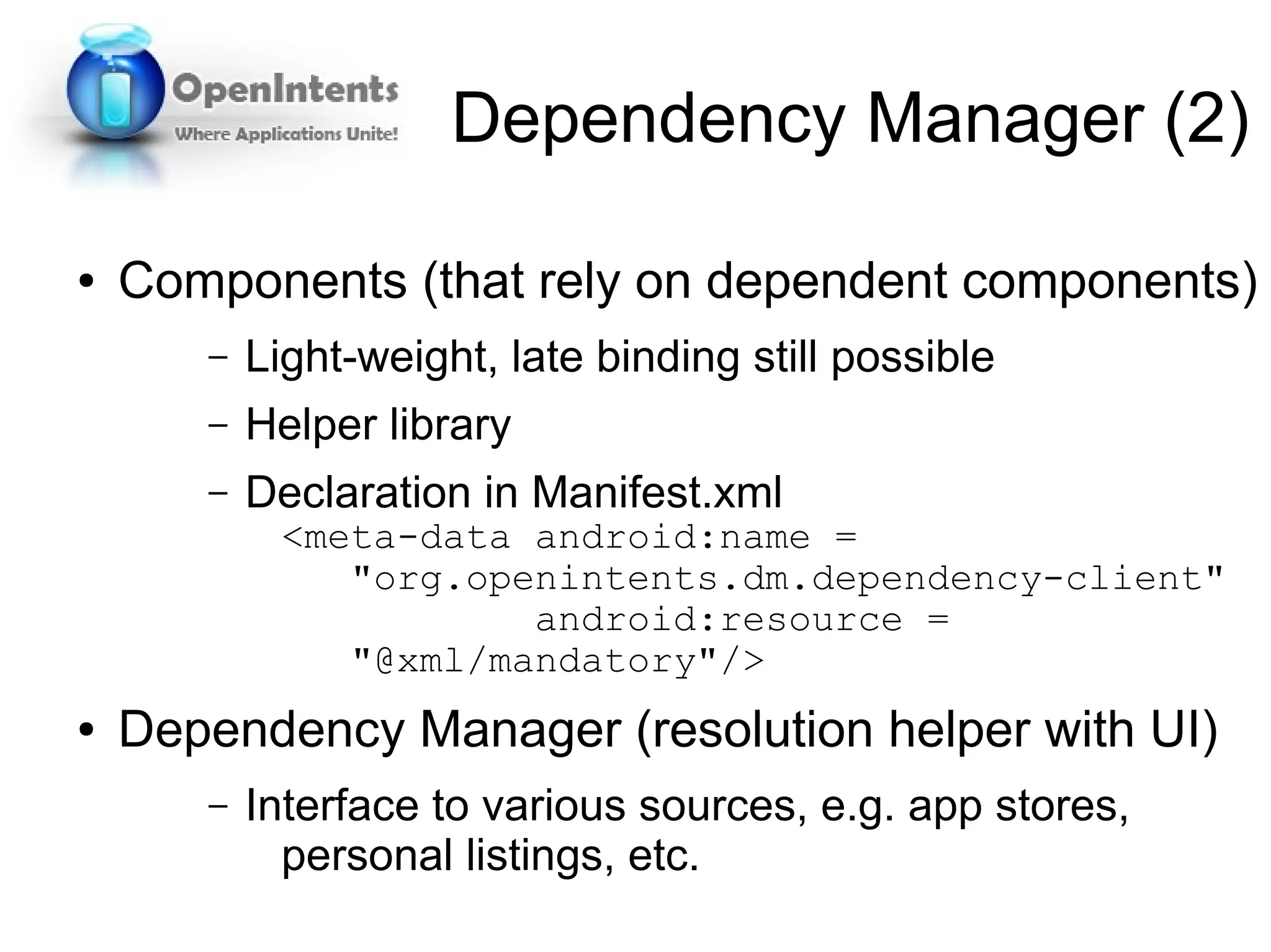 Dependency Manager (2)

●   Components (that rely on dependent components)
       –   Light-weight, late binding still possible
       –   Helper library
       –   Declaration in Manifest.xml
            <meta-data android:name =
               "org.openintents.dm.dependency-client"
                       android:resource =
               "@xml/mandatory"/>
●   Dependency Manager (resolution helper with UI)
       –   Interface to various sources, e.g. app stores,
             personal listings, etc.
 