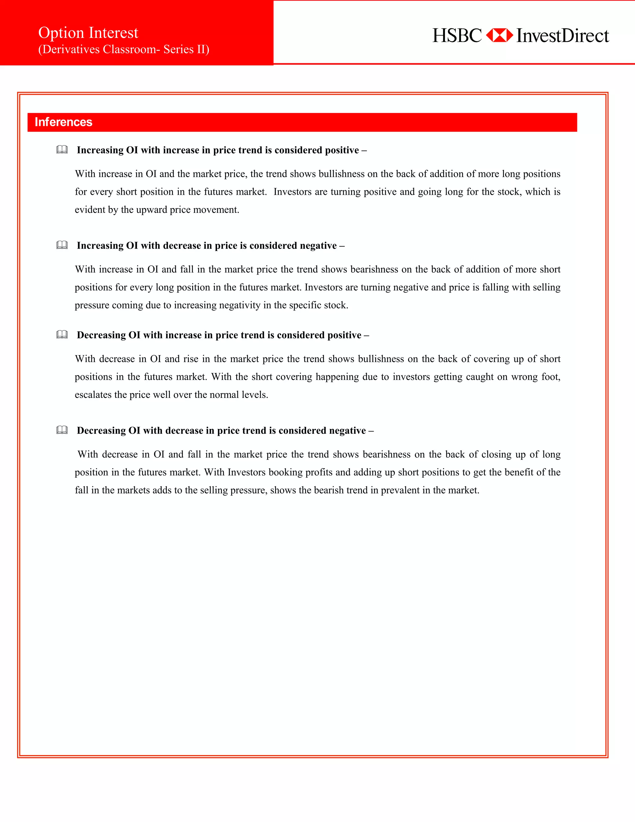 Option Interest
 (Derivatives Classroom- Series II)




 Inferences

         Increasing OI with increase in price trend is considered positive –

         With increase in OI and the market price, the trend shows bullishness on the back of addition of more long positions
         for every short position in the futures market. Investors are turning positive and going long for the stock, which is
         evident by the upward price movement.


         Increasing OI with decrease in price is considered negative –

         With increase in OI and fall in the market price the trend shows bearishness on the back of addition of more short
         positions for every long position in the futures market. Investors are turning negative and price is falling with selling
         pressure coming due to increasing negativity in the specific stock.

         Decreasing OI with increase in price trend is considered positive –

         With decrease in OI and rise in the market price the trend shows bullishness on the back of covering up of short
         positions in the futures market. With the short covering happening due to investors getting caught on wrong foot,
         escalates the price well over the normal levels.


         Decreasing OI with decrease in price trend is considered negative –

         With decrease in OI and fall in the market price the trend shows bearishness on the back of closing up of long
         position in the futures market. With Investors booking profits and adding up short positions to get the benefit of the
         fall in the markets adds to the selling pressure, shows the bearish trend in prevalent in the market.




                                                            Comprises of




Option Basics
(Derivatives Classroom- Series I)

                                                              Comprises of
 