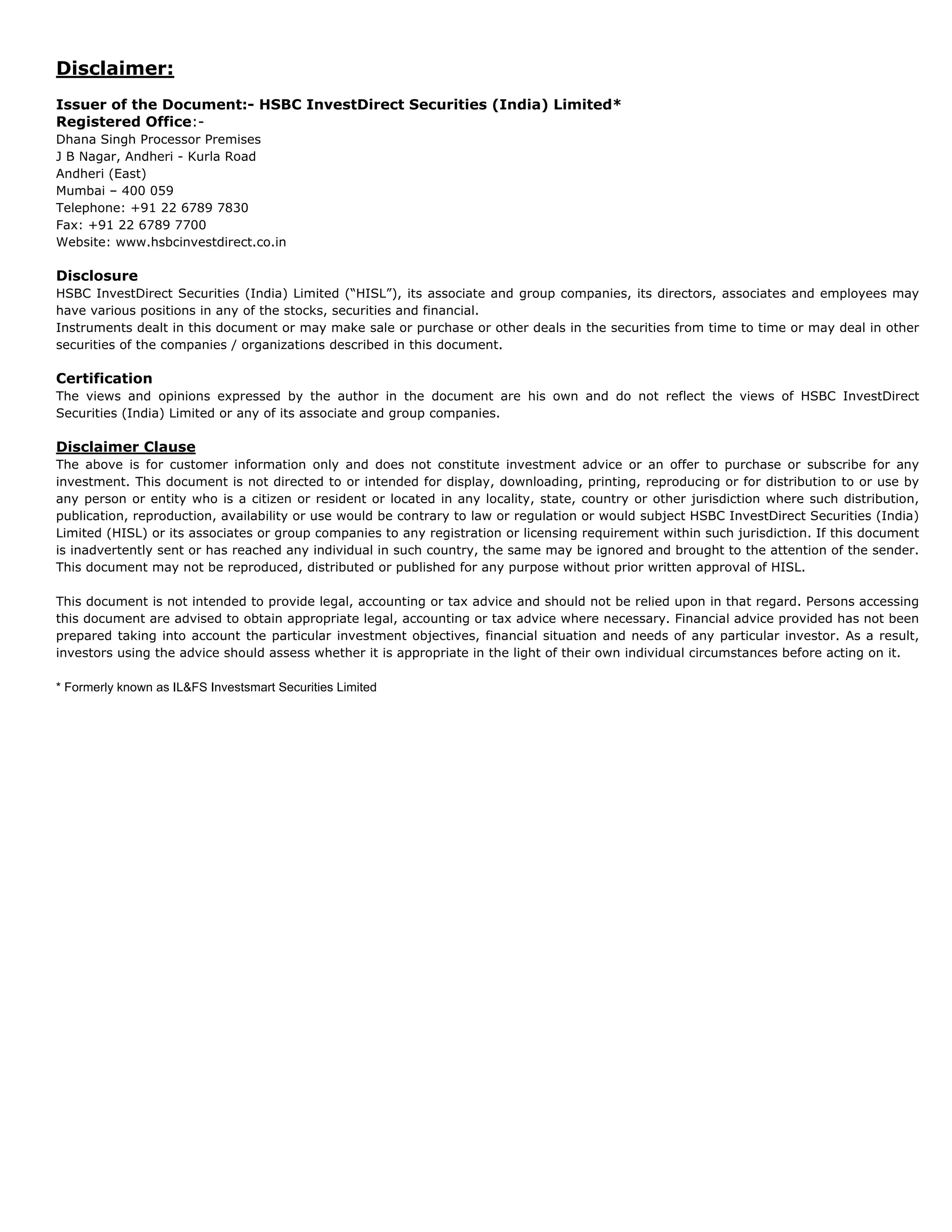 Disclaimer:
Issuer of the Document:- HSBC InvestDirect Securities (India) Limited*
Registered Office:-
Dhana Singh Processor Premises
J B Nagar, Andheri - Kurla Road
Andheri (East)
Mumbai – 400 059
Telephone: +91 22 6789 7830
Fax: +91 22 6789 7700
Website: www.hsbcinvestdirect.co.in

Disclosure
HSBC InvestDirect Securities (India) Limited (“HISL”), its associate and group companies, its directors, associates and employees may
have various positions in any of the stocks, securities and financial.
Instruments dealt in this document or may make sale or purchase or other deals in the securities from time to time or may deal in other
securities of the companies / organizations described in this document.

Certification
The views and opinions expressed by the author in the document are his own and do not reflect the views of HSBC InvestDirect
Securities (India) Limited or any of its associate and group companies.

Disclaimer Clause
The above is for customer information only and does not constitute investment advice or an offer to purchase or subscribe for any
investment. This document is not directed to or intended for display, downloading, printing, reproducing or for distribution to or use by
any person or entity who is a citizen or resident or located in any locality, state, country or other jurisdiction where such distribution,
publication, reproduction, availability or use would be contrary to law or regulation or would subject HSBC InvestDirect Securities (India)
Limited (HISL) or its associates or group companies to any registration or licensing requirement within such jurisdiction. If this document
is inadvertently sent or has reached any individual in such country, the same may be ignored and brought to the attention of the sender.
This document may not be reproduced, distributed or published for any purpose without prior written approval of HISL.

This document is not intended to provide legal, accounting or tax advice and should not be relied upon in that regard. Persons accessing
this document are advised to obtain appropriate legal, accounting or tax advice where necessary. Financial advice provided has not been
prepared taking into account the particular investment objectives, financial situation and needs of any particular investor. As a result,
investors using the advice should assess whether it is appropriate in the light of their own individual circumstances before acting on it.

* Formerly known as IL&FS Investsmart Securities Limited
 