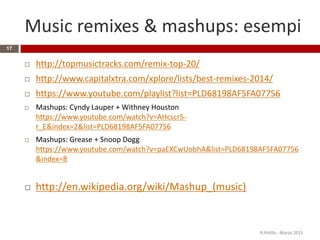 Music remixes & mashups: esempi
 http://topmusictracks.com/remix-top-20/
 http://www.capitalxtra.com/xplore/lists/best-remixes-2014/
 https://www.youtube.com/playlist?list=PLD68198AF5FA07756
 Mashups: Cyndy Lauper + Withney Houston
https://www.youtube.com/watch?v=AHcscr5-
r_E&index=2&list=PLD68198AF5FA07756
 Mashups: Grease + Snoop Dogg
https://www.youtube.com/watch?v=paEXCwUobhA&list=PLD68198AF5FA07756
&index=8
 http://en.wikipedia.org/wiki/Mashup_(music)
R.Polillo - Marzo 2015
17
 