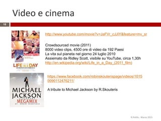 Video e cinema
R.Polillo - Marzo 2015
18
https://www.facebook.com/robinskouterispage/videos/1015
0090112476211/
A tribute to Michael Jackson by R.Skouteris
http://www.youtube.com/movie?v=JaFVr_cJJIY&feature=mv_sr
Crowdsourced movie (2011)
8000 video clips, 4500 ore di video da 192 Paesi
La vita sul pianeta nel giorno 24 luglio 2010
Assiemato da Ridley Scott, visibile su YouTube, circa 1,30h
http://en.wikipedia.org/wiki/Life_in_a_Day_(2011_film)
 