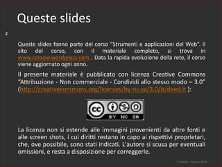 2
Queste slides fanno parte del corso “Strumenti e applicazioni del Web”. Il
sito del corso, con il materiale completo, si trova in
www.corsow.wordpress.com . Data la rapida evoluzione della rete, il corso
viene aggiornato ogni anno.
Il presente materiale è pubblicato con licenza Creative Commons
“Attribuzione - Non commerciale - Condividi allo stesso modo – 3.0”
(http://creativecommons.org/licenses/by-nc-sa/3.0/it/deed.it ):
La licenza non si estende alle immagini provenienti da altre fonti e
alle screen shots, i cui diritti restano in capo ai rispettivi proprietari,
che, ove possibile, sono stati indicati. L'autore si scusa per eventuali
omissioni, e resta a disposizione per correggerle.
R.Polillo - Marzo 2015
Queste slides
 