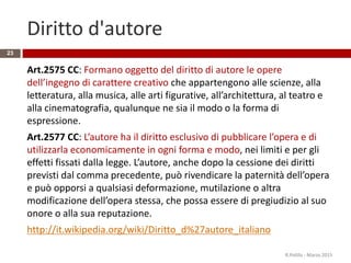 Diritto d'autore
Art.2575 CC: Formano oggetto del diritto di autore le opere
dell’ingegno di carattere creativo che appartengono alle scienze, alla
letteratura, alla musica, alle arti figurative, all’architettura, al teatro e
alla cinematografia, qualunque ne sia il modo o la forma di
espressione.
Art.2577 CC: L’autore ha il diritto esclusivo di pubblicare l’opera e di
utilizzarla economicamente in ogni forma e modo, nei limiti e per gli
effetti fissati dalla legge. L’autore, anche dopo la cessione dei diritti
previsti dal comma precedente, può rivendicare la paternità dell’opera
e può opporsi a qualsiasi deformazione, mutilazione o altra
modificazione dell’opera stessa, che possa essere di pregiudizio al suo
onore o alla sua reputazione.
http://it.wikipedia.org/wiki/Diritto_d%27autore_italiano
R.Polillo - Marzo 2015
23
 