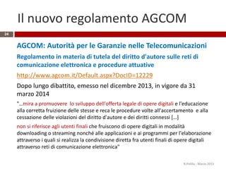 Il nuovo regolamento AGCOM
AGCOM: Autorità per le Garanzie nelle Telecomunicazioni
Regolamento in materia di tutela del diritto d'autore sulle reti di
comunicazione elettronica e procedure attuative
http://www.agcom.it/Default.aspx?DocID=12229
Dopo lungo dibattito, emesso nel dicembre 2013, in vigore da 31
marzo 2014
"…mira a promuovere lo sviluppo dell'offerta legale di opere digitali e l'educazione
alla corretta fruizione delle stesse e reca le procedure volte all'accertamento e alla
cessazione delle violazioni del diritto d'autore e dei diritti connessi […]
non si riferisce agli utenti finali che fruiscono di opere digitali in modalità
downloading o streaming nonché alle applicazioni e ai programmi per l'elaborazione
attraverso i quali si realizza la condivisione diretta fra utenti finali di opere digitali
attraverso reti di comunicazione elettronica"
R.Polillo - Marzo 2015
24
 