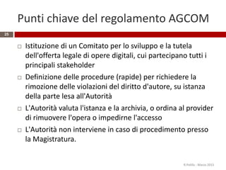 Punti chiave del regolamento AGCOM
 Istituzione di un Comitato per lo sviluppo e la tutela
dell'offerta legale di opere digitali, cui partecipano tutti i
principali stakeholder
 Definizione delle procedure (rapide) per richiedere la
rimozione delle violazioni del diritto d'autore, su istanza
della parte lesa all'Autorità
 L'Autorità valuta l'istanza e la archivia, o ordina al provider
di rimuovere l'opera o impedirne l'accesso
 L'Autorità non interviene in caso di procedimento presso
la Magistratura.
R.Polillo - Marzo 2015
25
 