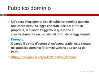 Pubblico dominio
26
 Un’opera d'ingegno si dice di pubblico dominio quando
non esiste nessuna legge che stabilisce dei diritti di
proprietà, o quando l'oggetto in questione è
specificatamente escluso da tali diritti dalle leggi vigenti
 Esempio:
Quando il diritto d’autore di un’opera scade, essa rientra
nel pubblico dominio (i termini variano a seconda dei
Paesi)
 http://it.wikipedia.org/wiki/Pubblico_dominio
R.Polillo - Marzo 2015
 