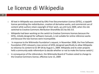 Le licenze di Wikipedia
31
 All text in Wikipedia was covered by GNU Free Documentation License (GFDL), a copyleft
license permitting the redistribution, creation of derivative works, and commercial use of
content while authors retain copyright of their work, up until June 2009, when the site
switched to Creative Commons Attribution-ShareAlike (CC-by-SA) 3.0.
 Wikipedia had been working on the switch to Creative Commons licenses because the
GFDL, initially designed for software manuals, is not suitable for online reference works
and because the two licenses were incompatible.
 In response to the Wikimedia Foundation's request, in November 2008, the Free Software
Foundation (FSF) released a new version of GFDL designed specifically to allow Wikipedia
to relicense its content to CC-BY-SA by August 1, 2009. Wikipedia and its sister projects
held a community-wide referendum to decide whether or not to make the license switch.[
 In consequence of the referendum, the Wikimedia Board of Trustees voted to change to
the Creative Commons license, effective June 15, 2009
R.Polillo - Marzo 2015
 
