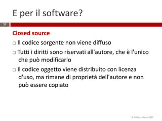 E per il software?
Closed source
 Il codice sorgente non viene diffuso
 Tutti i diritti sono riservati all'autore, che è l'unico
che può modificarlo
 Il codice oggetto viene distribuito con licenza
d'uso, ma rimane di proprietà dell'autore e non
può essere copiato
R.Polillo - Marzo 2015
33
 
