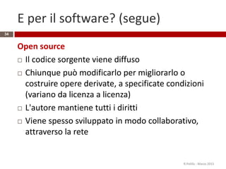 E per il software? (segue)
Open source
 Il codice sorgente viene diffuso
 Chiunque può modificarlo per migliorarlo o
costruire opere derivate, a specificate condizioni
(variano da licenza a licenza)
 L'autore mantiene tutti i diritti
 Viene spesso sviluppato in modo collaborativo,
attraverso la rete
R.Polillo - Marzo 2015
34
 