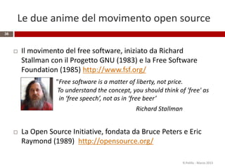 Le due anime del movimento open source
36
 Il movimento del free software, iniziato da Richard
Stallman con il Progetto GNU (1983) e la Free Software
Foundation (1985) http://www.fsf.org/
"Free software is a matter of liberty, not price.
To understand the concept, you should think of 'free' as
in ‘free speech’, not as in ‘free beer’
Richard Stallman
 La Open Source Initiative, fondata da Bruce Peters e Eric
Raymond (1989) http://opensource.org/
R.Polillo - Marzo 2015
 