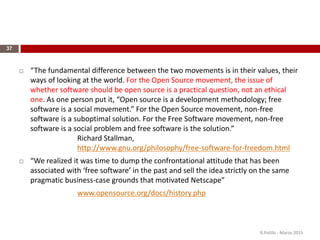 37
 “The fundamental difference between the two movements is in their values, their
ways of looking at the world. For the Open Source movement, the issue of
whether software should be open source is a practical question, not an ethical
one. As one person put it, “Open source is a development methodology; free
software is a social movement.” For the Open Source movement, non-free
software is a suboptimal solution. For the Free Software movement, non-free
software is a social problem and free software is the solution.”
Richard Stallman,
http://www.gnu.org/philosophy/free-software-for-freedom.html
 “We realized it was time to dump the confrontational attitude that has been
associated with ‘free software’ in the past and sell the idea strictly on the same
pragmatic business-case grounds that motivated Netscape”
www.opensource.org/docs/history.php
R.Polillo - Marzo 2015
 