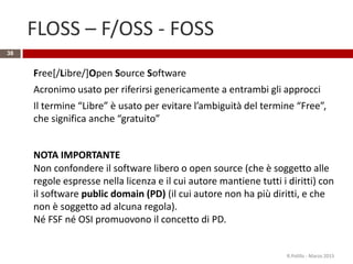 FLOSS – F/OSS - FOSS
38
Free[/Libre/]Open Source Software
Acronimo usato per riferirsi genericamente a entrambi gli approcci
Il termine “Libre” è usato per evitare l’ambiguità del termine “Free”,
che significa anche “gratuito”
NOTA IMPORTANTE
Non confondere il software libero o open source (che è soggetto alle
regole espresse nella licenza e il cui autore mantiene tutti i diritti) con
il software public domain (PD) (il cui autore non ha più diritti, e che
non è soggetto ad alcuna regola).
Né FSF né OSI promuovono il concetto di PD.
R.Polillo - Marzo 2015
 