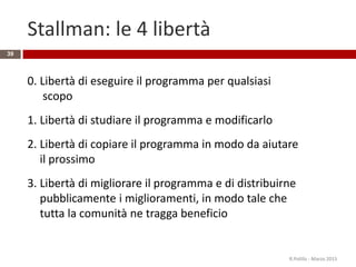 Stallman: le 4 libertà
39
0. Libertà di eseguire il programma per qualsiasi
scopo
1. Libertà di studiare il programma e modificarlo
2. Libertà di copiare il programma in modo da aiutare
il prossimo
3. Libertà di migliorare il programma e di distribuirne
pubblicamente i miglioramenti, in modo tale che
tutta la comunità ne tragga beneficio
R.Polillo - Marzo 2015
 