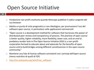 Open Source Initiative
40
 Fondazione non profit costituita quando Netscape pubblicò il codice sorgente del
suo browser
 Adotta un punto di vista pragmatico e non ideologico, per promuovere l’uso del
software open source, in particolare nelle applicazioni commerciali
 “Open source is a development method for software that harnesses the power of
distributed peer review and transparency of process. The promise of open source
is better quality, higher reliability, more flexibility, lower cost, and an end to
predatory vendor lock-in.The Open Source Initiative (OSI) is a non-profit
corporation formed to educate about and advocate for the benefits of open
source and to build bridges among different constituencies in the open-source
community.”
 Mantiene una lista di licenze software consistenti con i principi dell’open source
(meno restrittivi di quelli di FSF)
 http://en.wikipedia.org/wiki/Free_software
R.Polillo - Marzo 2015
 
