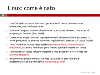 Linux: come è nato
42
 Linus Torvalds, studente di sistemi operativi, realizza una prima versione
elementare, per studio personale
 Poi mette i sorgenti in rete e chiede aiuto a tutti coloro che sono interessati al
progetto, via Internet (5 ott 1991)
 Ciò crea una ampia comunità di programmatori, che comunicano attraverso la
rete e producono un enorme numero di miglioramenti a partire dal codice iniziale
 Linus Torvalds mantiene nel processo un controllo lasco, consultivo e non
prescrittivo, assieme a numerosi “guru” emersi spontaneamente nel tempo
 Le modifiche al codice vengono integrate e rese disponibili a tutti in rete con
estrema frequenza
 Il nuovo codice viene immediatamente testato da un gran numero di
programmatori, che identificano e rimuovono gli errori
R.Polillo - Marzo 2015
 