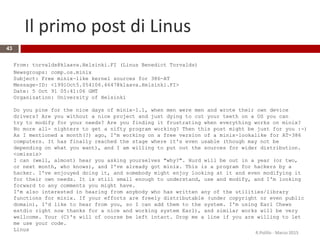 From: torvalds@klaava.Helsinki.FI (Linus Benedict Torvalds)
Newsgroups: comp.os.minix
Subject: Free minix-like kernel sources for 386-AT
Message-ID: <1991Oct5.054106.4647@klaava.Helsinki.FI>
Date: 5 Oct 91 05:41:06 GMT
Organization: University of Helsinki
Do you pine for the nice days of minix-1.1, when men were men and wrote their own device
drivers? Are you without a nice project and just dying to cut your teeth on a OS you can
try to modify for your needs? Are you finding it frustrating when everything works on minix?
No more all- nighters to get a nifty program working? Then this post might be just for you :-)
As I mentioned a month(?) ago, I'm working on a free version of a minix-lookalike for AT-386
computers. It has finally reached the stage where it's even usable (though may not be
depending on what you want), and I am willing to put out the sources for wider distribution.
<omissis>
I can (well, almost) hear you asking yourselves "why?". Hurd will be out in a year (or two,
or next month, who knows), and I've already got minix. This is a program for hackers by a
hacker. I've enjouyed doing it, and somebody might enjoy looking at it and even modifying it
for their own needs. It is still small enough to understand, use and modify, and I'm looking
forward to any comments you might have.
I'm also interested in hearing from anybody who has written any of the utilities/library
functions for minix. If your efforts are freely distributable (under copyright or even public
domain), I'd like to hear from you, so I can add them to the system. I'm using Earl Chews
estdio right now thanks for a nice and working system Earl), and similar works will be very
wellcome. Your (C)'s will of course be left intact. Drop me a line if you are willing to let
me use your code.
Linus
Il primo post di Linus
43
R.Polillo - Marzo 2015
 