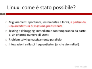 Linux: come è stato possibile?
44
 Miglioramenti spontanei, incrementali e locali, a partire da
una architettura di massima preesistente
 Testing e debugging immediato e contemporaneo da parte
di un enorme numero di utenti
 Problem solving massivamente parallelo
 Integrazioni e rilasci frequentissimi (anche giornalieri)
R.Polillo - Marzo 2015
 